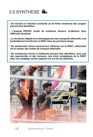 19 OpenClassRooms – Projet 4
3.5 SYNTHESE
+ Un marché en évolution constante où de fortes tendances des usagers
peuvent être identifiées
+ L’analyse PESTEL révèle de nombreux facteurs d’influence dans
différents domaines
+ La révolution digitale et le développement des transports alternatifs vont
profondément transformer la SNCF dans les prochains temps
+ De nombreuses forces exercent leur influence sur la SNCF, notamment
sur le secteur des modes de transport alternatifs
+ De nombreuses forces et faiblesses peuvent être identifiées, ainsi que
des opportunités et des menaces. Les choix stratégiques de la SNCF
dans ses stratégies seront capitaux à la vue de ses éléments.
 
