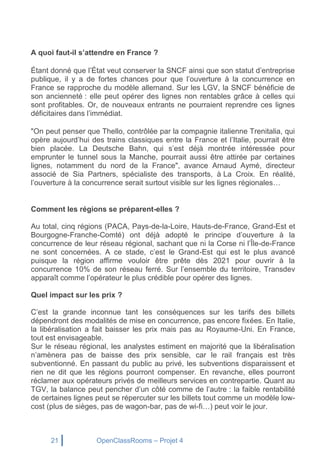 21 OpenClassRooms – Projet 4
A quoi faut-il s’attendre en France ?
Étant donné que l’État veut conserver la SNCF ainsi que son statut d’entreprise
publique, il y a de fortes chances pour que l’ouverture à la concurrence en
France se rapproche du modèle allemand. Sur les LGV, la SNCF bénéficie de
son ancienneté : elle peut opérer des lignes non rentables grâce à celles qui
sont profitables. Or, de nouveaux entrants ne pourraient reprendre ces lignes
déficitaires dans l’immédiat.
"On peut penser que Thello, contrôlée par la compagnie italienne Trenitalia, qui
opère aujourd’hui des trains classiques entre la France et l’Italie, pourrait être
bien placée. La Deutsche Bahn, qui s’est déjà montrée intéressée pour
emprunter le tunnel sous la Manche, pourrait aussi être attirée par certaines
lignes, notamment du nord de la France", avance Arnaud Aymé, directeur
associé de Sia Partners, spécialiste des transports, à La Croix. En réalité,
l’ouverture à la concurrence serait surtout visible sur les lignes régionales…
Comment les régions se préparent-elles ?
Au total, cinq régions (PACA, Pays-de-la-Loire, Hauts-de-France, Grand-Est et
Bourgogne-Franche-Comté) ont déjà adopté le principe d’ouverture à la
concurrence de leur réseau régional, sachant que ni la Corse ni l’Île-de-France
ne sont concernées. A ce stade, c’est le Grand-Est qui est le plus avancé
puisque la région affirme vouloir être prête dès 2021 pour ouvrir à la
concurrence 10% de son réseau ferré. Sur l’ensemble du territoire, Transdev
apparaît comme l’opérateur le plus crédible pour opérer des lignes.
Quel impact sur les prix ?
C’est la grande inconnue tant les conséquences sur les tarifs des billets
dépendront des modalités de mise en concurrence, pas encore fixées. En Italie,
la libéralisation a fait baisser les prix mais pas au Royaume-Uni. En France,
tout est envisageable.
Sur le réseau régional, les analystes estiment en majorité que la libéralisation
n’amènera pas de baisse des prix sensible, car le rail français est très
subventionné. En passant du public au privé, les subventions disparaissent et
rien ne dit que les régions pourront compenser. En revanche, elles pourront
réclamer aux opérateurs privés de meilleurs services en contrepartie. Quant au
TGV, la balance peut pencher d’un côté comme de l’autre : la faible rentabilité
de certaines lignes peut se répercuter sur les billets tout comme un modèle low-
cost (plus de sièges, pas de wagon-bar, pas de wi-fi…) peut voir le jour.
 