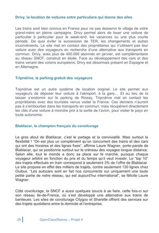 29 OpenClassRooms – Projet 4
Drivy, la location de voitures entre particuliers qui donne des ailes
Les trains sont bien connus en France pour ne pas desservir le village de votre
grand-mère en pleine campagne. Drivy permet alors de louer une voiture de
particulier à particulier pour le week-end, les vacances ou une plus courte
période. De quoi éviter la succession de TER, les changements et autres
inconvénients. Le site met en contact des propriétaires qui n’utilisent pas leur
voiture avec des voyageurs en recherche d’une alternative aux transports en
commun. Drivy, avec plus de 400.000 abonnés en janvier, est complémentaire
au réseau SNCF, construit en étoile. Face au développement des cars et des
trains venant des voisins européens, Drivy est désormais présent en Espagne et
en Allemagne.
Tripndrive, le parking gratuit des voyageurs
Tripndrive est un autre système de location original. Le site permet aux
voyageurs de déposer leur voiture à l’aéroport, à la gare.... Et au lieu de la
laisser s’endormir sur le parking de Roissy, Tripndrive met en contact les
propriétaires avec des touristes venus visiter la France. Ces derniers n’auront
pas à s’embourber dans les transports en commun, mais récupèrent directement
les clés d’une voiture à moindre prix à la sortie de l’avion, pour visiter le pays en
toute autonomie.
Blablacar, le champion français du covoiturage
Le gros atout de Blablacar, c’est le partage et la convivialité. Mais surtout la
flexibilité ! “On est plus un complément qu’un concurrent des trains et des cars
qui ont des horaires et des lignes fixes”, affirme Laure Wagner, porte-parole de
Blablacar, qui se positionne surtout sur le créneau des voyages longue distance.
Selon elle, tout le monde a donc sa place sur le marché, puisque chaque
voyageur arbitre en fonction du prix et du temps qu’il veut investir. Le “top 10”
des trajets effectués en train correspond à seulement 3% de l’offre de Blablacar.
Le site propose en effet des milliers de trajets, contre seulement 130 lignes chez
Ouibus. “Les autocars sont en fait nos concurrents sur uniquement une toute
petite partie de notre réseau, qui est aujourd’hui international”, se félicite Laure
Wagner.
Côté covoiturage, la SNCF a aussi quelques soucis à se faire, cette fois-ci sur
son réseau Ile-de-France, où s’est développé une alternative aux trains de
banlieues. Les sites de covoiturage Citygoo et Sharette offrent des services sur
des trajets quotidiens entre le domicile et l’entreprise.
 