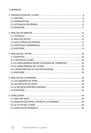 3 OpenClassRooms – projet 4
1 CONTEXTE
2 PRESENTATION DE LA SNCF ..............................................................................6
2.1 HISTOIRE............................................................................................................6
2.2 ORGANISATION .................................................................................................8
2.3 LES ENJEUX DE DEMAIN ..................................................................................9
2.4 SYNTHESE .......................................................................................................11
3 ANALYSE DE MARCHE .........................................................................................12
3.1 LE MARCHE .......................................................................................................12
3.2 ANALYSE PESTEL ...........................................................................................10
3.3 LES 5 FORCES DE PORTER ...........................................................................17
3.4 STRATEGIE COMMERCIALE...........................................................................17
3.5 SYNTHESE .......................................................................................................19
4 ANALYSE DE L’OFFRE ..........................................................................................20
4.1 CONTEXTE.......................................................................................................20
4.2 L’OFFRE DE LA SNCF......................................................................................22
4.3 LA CONCURRENCE ENTRE LES MODES DE TRANSPORT ..........................24
4.4 LA CONCURRENCE DE LA SNCF ...................................................................28
4.5 L’OFFRE DIGITALE ET LES APPLICATIONS...................................................32
4.5 SYNTHESE .......................................................................................................35
5 ANALYSE DE LA DEMANDE ..................................................................................36
5.1 LES USAGERS DU TRAIN................................................................................36
5.2 LES DEFAUTS DU TRAIN ................................................................................38
5.3 LA SATISFACTION DES USAGERS.................................................................40
5.4 SYNTHESE .......................................................................................................43
6 CONCLUSION ........................................................................................................44
6.1 ANALYSE SWOT ..............................................................................................45
6.2 ADEQUATION ENTRE L’OFFRE ET LA DEMANDE.........................................46
6.3 LE FUTUR DE LA SNCF ...................................................................................48
6.4 CONCLUSION GENERALE...............................................................................50
 