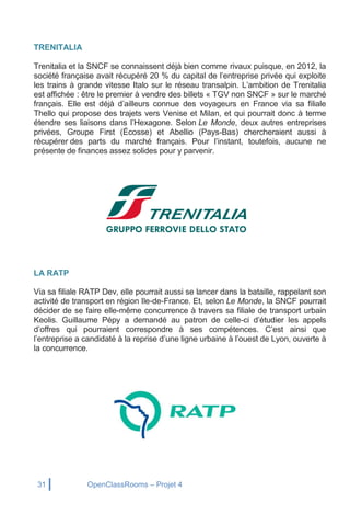 31 OpenClassRooms – Projet 4
TRENITALIA
Trenitalia et la SNCF se connaissent déjà bien comme rivaux puisque, en 2012, la
société française avait récupéré 20 % du capital de l’entreprise privée qui exploite
les trains à grande vitesse Italo sur le réseau transalpin. L’ambition de Trenitalia
est affichée : être le premier à vendre des billets « TGV non SNCF » sur le marché
français. Elle est déjà d’ailleurs connue des voyageurs en France via sa filiale
Thello qui propose des trajets vers Venise et Milan, et qui pourrait donc à terme
étendre ses liaisons dans l’Hexagone. Selon Le Monde, deux autres entreprises
privées, Groupe First (Écosse) et Abellio (Pays-Bas) chercheraient aussi à
récupérer des parts du marché français. Pour l’instant, toutefois, aucune ne
présente de finances assez solides pour y parvenir.
LA RATP
Via sa filiale RATP Dev, elle pourrait aussi se lancer dans la bataille, rappelant son
activité de transport en région Ile-de-France. Et, selon Le Monde, la SNCF pourrait
décider de se faire elle-même concurrence à travers sa filiale de transport urbain
Keolis. Guillaume Pépy a demandé au patron de celle-ci d’étudier les appels
d’offres qui pourraient correspondre à ses compétences. C’est ainsi que
l’entreprise a candidaté à la reprise d’une ligne urbaine à l’ouest de Lyon, ouverte à
la concurrence.
 