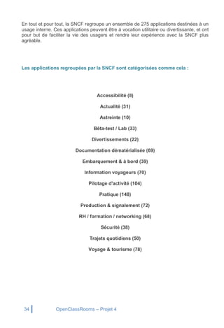 34 OpenClassRooms – Projet 4
En tout et pour tout, la SNCF regroupe un ensemble de 275 applications destinées à un
usage interne. Ces applications peuvent être à vocation utilitaire ou divertissante, et ont
pour but de faciliter la vie des usagers et rendre leur expérience avec la SNCF plus
agréable.
Les applications regroupées par la SNCF sont catégorisées comme cela :
Accessibilité (8)
Actualité (31)
Astreinte (10)
Bêta-test / Lab (33)
Divertissements (22)
Documentation dématérialisée (69)
Embarquement & à bord (39)
Information voyageurs (70)
Pilotage d'activité (104)
Pratique (148)
Production & signalement (72)
RH / formation / networking (68)
Sécurité (38)
Trajets quotidiens (50)
Voyage & tourisme (78)
 
