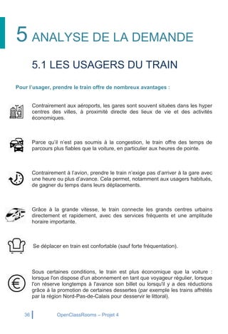 36 OpenClassRooms – Projet 4
5 ANALYSE DE LA DEMANDE
5.1 LES USAGERS DU TRAIN
Pour l’usager, prendre le train offre de nombreux avantages :
Contrairement aux aéroports, les gares sont souvent situées dans les hyper
centres des villes, à proximité directe des lieux de vie et des activités
économiques.
Parce qu’il n’est pas soumis à la congestion, le train offre des temps de
parcours plus fiables que la voiture, en particulier aux heures de pointe.
Contrairement à l’avion, prendre le train n’exige pas d’arriver à la gare avec
une heure ou plus d’avance. Cela permet, notamment aux usagers habitués,
de gagner du temps dans leurs déplacements.
Grâce à la grande vitesse, le train connecte les grands centres urbains
directement et rapidement, avec des services fréquents et une amplitude
horaire importante.
Se déplacer en train est confortable (sauf forte fréquentation).
Sous certaines conditions, le train est plus économique que la voiture :
lorsque l'on dispose d'un abonnement en tant que voyageur régulier, lorsque
l'on réserve longtemps à l'avance son billet ou lorsqu'il y a des réductions
grâce à la promotion de certaines dessertes (par exemple les trains affrétés
par la région Nord-Pas-de-Calais pour desservir le littoral).
 