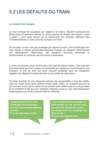 38 OpenClassRooms – Projet 4
5.2 LES DEFAUTS DU TRAIN
Le ressenti des usagers
Le train manque de souplesse par rapport à la voiture. Souvent synonyme de
liberté dans l’imaginaire collectif, la voiture permet de réaliser des trajets « porte
à porte », sans avoir besoin de se préoccuper des horaires, effectuer des
correspondances, ni avoir peur de manquer son train.
Sur ce plan, l’avion n’est pas avantagé par rapport au train, et le covoiturage non
plus. Seule la voiture personnelle dispense l’usager de préparer attentivement
son déplacement. Néanmoins, son utilisation nécessite d'anticiper le
stationnement du véhicule une fois arrivé à destination.
Le train est souvent perçu comme plus cher que les autres modes : bien que son
prix reste élevé pour les usagers occasionnels par rapport au covoiturage ou aux
autocars, le prix du train est aussi souvent compétitif pour les voyageurs
réguliers qui disposent d’abonnements ou de cartes de réductions.
Ce large éventail de prix proposés permet une accessibilité à tous les profils,
mais au risque d'une grille tarifaire moins lisible. Enfin, on compare souvent le
prix du train à celui de la voiture en ne prenant pour celle-ci que le coût par trajet
et en omettant le fait que son utilisation implique aussi un coût d'amortissement
systématique qui est dû à l'achat initial du véhicule.
 