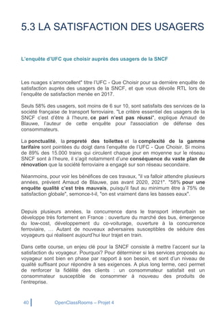 40 OpenClassRooms – Projet 4
5.3 LA SATISFACTION DES USAGERS
L’enquête d’UFC que choisir auprès des usagers de la SNCF
Les nuages s’amoncellent" titre l’UFC - Que Choisir pour sa dernière enquête de
satisfaction auprès des usagers de la SNCF, et que vous dévoile RTL lors de
l’enquête de satisfaction menée en 2017.
Seuls 58% des usagers, soit moins de 6 sur 10, sont satisfaits des services de la
société française de transport ferroviaire. "Le critère essentiel des usagers de la
SNCF c’est d’être à l’heure, ce pari n’est pas réussi", explique Arnaud de
Blauwe, l’auteur de cette enquête pour l'association de défense des
consommateurs.
La ponctualité, la propreté des toilettes et la complexité de la gamme
tarifaire sont pointées du doigt dans l’enquête de l’UFC - Que Choisir. Si moins
de 89% des 15.000 trains qui circulent chaque jour en moyenne sur le réseau
SNCF sont à l’heure, il s’agit notamment d’une conséquence du vaste plan de
rénovation que la société ferroviaire a engagé sur son réseau secondaire.
Néanmoins, pour voir les bénéfices de ces travaux, "il va falloir attendre plusieurs
années, prévient Arnaud de Blauwe, pas avant 2020, 2021". "58% pour une
enquête qualité c’est très mauvais, puisqu'il faut au minimum être à 75% de
satisfaction globale", semonce-t-il, "on est vraiment dans les basses eaux".
Depuis plusieurs années, la concurrence dans le transport interurbain se
développe très fortement en France : ouverture du marché des bus, émergence
du low-cost, développement du co-voiturage, ouverture à la concurrence
ferroviaire, … Autant de nouveaux adversaires susceptibles de séduire des
voyageurs qui réalisent aujourd’hui leur trajet en train.
Dans cette course, un enjeu clé pour la SNCF consiste à mettre l’accent sur la
satisfaction du voyageur. Pourquoi? Pour déterminer si les services proposés au
voyageur sont bien en phase par rapport à son besoin, et sont d’un niveau de
qualité suffisant pour répondre à ses exigences. A plus long terme, ceci permet
de renforcer la fidélité des clients : un consommateur satisfait est un
consommateur susceptible de consommer à nouveau des produits de
l’entreprise.
 