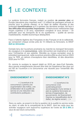 4 OpenClassRooms – projet 4
1 LE CONTEXTE
Le système ferroviaire français, malgré sa position de premier plan en
Europe (deuxième plus important avec 1,2 milliard de passagers annuels et
premier pour la grande vitesse), et en dépit de réelles réussites et des
profondes transformations qu’il a opérées ces dernières années, fait face à
des difficultés structurelles importantes : infrastructures vieillissantes (âge
moyen supérieur à 30 ans), exploitation complexe et sous tension – en
particulier pour les transports de la vie quotidienne – qualité de service
insatisfaisante, modèle économique déséquilibré.
Face à l’attente légitime des Françaises et des Français et de la collectivité,
qui consacrent chaque année près de 14 milliards au ferroviaire, la SNCF
doit se réinventer.
Compte tenu de l’ouverture prochaine du marché du transport ferroviaire
de voyageurs à la concurrence, cette réinvention est impérative et vitale
pour l’entreprise et ses salariés. Décidée au niveau européen sous le
précédent quinquennat, cette ouverture prendra effet au plus tard en 2023
pour le TER, en dehors d’exceptions bien identifiées, et dès décembre
2020 pour le TGV.
Or, comme le souligne le rapport établi en 2018 par Jean-Cyril Spinetta,
deux grands enseignements peuvent être tirés de l’expérience des pays qui
ont fait de l’ouverture à la concurrence une réussite pour l’ensemble des
acteurs :
Dans ce cadre, se posent à la fois la question de la qualité du service rendu
au client, et celle de la compétitivité de la SNCF, dont les coûts pour les
activités voyageurs sont aujourd’hui supérieurs de l’ordre de 25 à 30% à
ceux de ses futurs concurrents.
ENSEIGNEMENT N°1
« L’ouverture à la
concurrence a permis une
augmentation des trafics, une
amélioration de la qualité de
service et une réduction des
contributions publiques »
ENSEIGNEMENT N°2
« L’ouverture à la
concurrence s’est
systématiquement
accompagnée d’une remise à
plat du système ferroviaire en
termes d’organisation, de
gouvernance, de financement
(reprise ou requalification de la
dette), de régime social (…) »
 