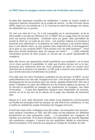 41 OpenClassRooms – Projet 4
La SNCF place le voyageur comme acteur de l’évaluation des services
Au-delà des classiques enquêtes de satisfaction, il existe un moyen simple et
largement répondu d’évaluation de la qualité de service : le Net Promoter Score
(NPS). Basé sur une échelle de 1 à 10, il permet au client de partager son niveau
de satisfaction sur un produit.
S’il met une note de 9 ou 10, il est susceptible de le recommander, et de le
déconseiller si la note est inférieure à 6. La SNCF fait un usage direct de cet outil
avec ses bornes d’évaluation : localisées dans les gares, elles permettent de
sonder le client sur un sujet de son choix : une question relative à la boutique à
proximité pour déterminer si la présence de cette boutique à cet endroit répond
bien à une attente client, ou une question plus largement liée à l’aménagement
de la gare ou aux produits SNCF (“Que pensez-vous de cette boutique?”, “Vous
êtes-vous orienté facilement dans cet espace de vente?”, … ). Cette méthode
d’évaluation permet de faire évaluer un service par un panel représentatif de
voyageurs.
Mais elle donne une appréciation plutôt quantitative que qualitative, car le client
n’a le choix qu’entre 4 possibilités. A noter que d’autres bornes ont vu le jour,
beaucoup plus restrictives dans les choix proposés au client (un bouton pour
répondre par la positive à la question, un QR code à scanner pour donner sinon
pour donner des axes d’amélioration du produit).
Pour aller plus loin dans l’évaluation qualitative de ses services, la SNCF, et plus
particulièrement son site web Voyages-sncf.com, s’est lancée une démarche de
développement de ses produits avec ses clients, appelée #OpenVSC. Elle vise à
placer l’utilisateur au cœur des réflexions sur les produits digitaux du groupe, en
lui donnant la possibilité de partager ses expériences de voyageur, ses idées
d’innovation, … Il peut être également impliqué dans l’élaboration de services,
comme ce fut le cas lors de la refonte de la page des résultats de recherche
train.
Depuis le 5 avril, cette démarche s’est dotée d’une plateforme communautaire
qui facilite les échanges entre les équipes du site Web et les utilisateurs, et vise
à mettre en visibilité les projets d’évolution de Voyages-sncf.com.
A bord des trains enfin, l’utilisateur peut être acteur de l’évaluation des services :
dans certains Transiliens et TER, des QR codes ont été déployés sur différents
équipements du train (strapontin, porte, …) et permettent aux voyageurs de
signaler une anomalie. Si le client constate une irrégularité qui pourrait dégrader
son expérience voyageur, il scanne via une application dédiée le code-barres,
décrit le problème, et le remonte aux équipes en charge de l’entretien du train.
 