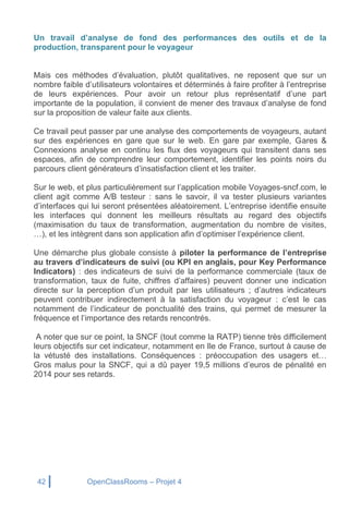 42 OpenClassRooms – Projet 4
Un travail d’analyse de fond des performances des outils et de la
production, transparent pour le voyageur
Mais ces méthodes d’évaluation, plutôt qualitatives, ne reposent que sur un
nombre faible d’utilisateurs volontaires et déterminés à faire profiter à l’entreprise
de leurs expériences. Pour avoir un retour plus représentatif d’une part
importante de la population, il convient de mener des travaux d’analyse de fond
sur la proposition de valeur faite aux clients.
Ce travail peut passer par une analyse des comportements de voyageurs, autant
sur des expériences en gare que sur le web. En gare par exemple, Gares &
Connexions analyse en continu les flux des voyageurs qui transitent dans ses
espaces, afin de comprendre leur comportement, identifier les points noirs du
parcours client générateurs d’insatisfaction client et les traiter.
Sur le web, et plus particulièrement sur l’application mobile Voyages-sncf.com, le
client agit comme A/B testeur : sans le savoir, il va tester plusieurs variantes
d’interfaces qui lui seront présentées aléatoirement. L’entreprise identifie ensuite
les interfaces qui donnent les meilleurs résultats au regard des objectifs
(maximisation du taux de transformation, augmentation du nombre de visites,
…), et les intègrent dans son application afin d’optimiser l’expérience client.
Une démarche plus globale consiste à piloter la performance de l’entreprise
au travers d’indicateurs de suivi (ou KPI en anglais, pour Key Performance
Indicators) : des indicateurs de suivi de la performance commerciale (taux de
transformation, taux de fuite, chiffres d’affaires) peuvent donner une indication
directe sur la perception d’un produit par les utilisateurs ; d’autres indicateurs
peuvent contribuer indirectement à la satisfaction du voyageur : c’est le cas
notamment de l’indicateur de ponctualité des trains, qui permet de mesurer la
fréquence et l’importance des retards rencontrés.
A noter que sur ce point, la SNCF (tout comme la RATP) tienne très difficilement
leurs objectifs sur cet indicateur, notamment en Ile de France, surtout à cause de
la vétusté des installations. Conséquences : préoccupation des usagers et…
Gros malus pour la SNCF, qui a dû payer 19,5 millions d’euros de pénalité en
2014 pour ses retards.
 