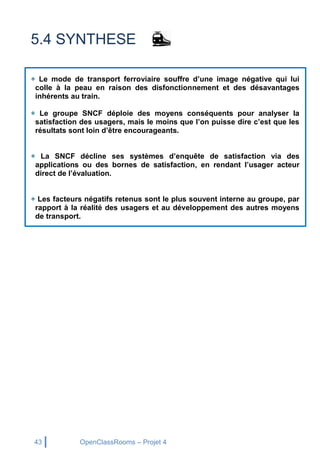 43 OpenClassRooms – Projet 4
5.4 SYNTHESE
+ Le mode de transport ferroviaire souffre d’une image négative qui lui
colle à la peau en raison des disfonctionnement et des désavantages
inhérents au train.
+ Le groupe SNCF déploie des moyens conséquents pour analyser la
satisfaction des usagers, mais le moins que l’on puisse dire c’est que les
résultats sont loin d’être encourageants.
+ La SNCF décline ses systèmes d’enquête de satisfaction via des
applications ou des bornes de satisfaction, en rendant l’usager acteur
direct de l’évaluation.
+ Les facteurs négatifs retenus sont le plus souvent interne au groupe, par
rapport à la réalité des usagers et au développement des autres moyens
de transport.
 
