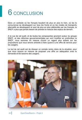 44 OpenClassRooms – Projet 4
6 CONCLUSION
Dans un contexte où les français boudent de plus en plus le train, où les la
concurrence se développent sur tous les fronts et où les modes de transports
alternatifs se développent et sont de plus en plus plébiscités par les français, la
SNCF a plus que jamais besoin de prendre la mesure des enjeux de demain.
A la vue de cet audit, et de toutes les composantes gravitant autour du groupe
SNCF, et des réformes gouvernementales qui vont modifier en profondeur la
SNCF, nous sommes en mesure d’avoir un regard plus éclairé sur les
propositions que nous serons amenés à faire quand à une offre de service pour
les usagers.
Le but de cet audit est de dresser un compte rendu claire de la situation, pour
que nous soyons en mesure de proposer une offre en adéquation avec la
demande et les besoins des usagers.
 