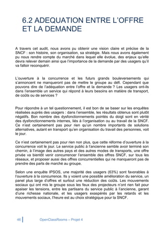 46 OpenClassRooms – Projet 4
6.2 ADEQUATION ENTRE L’OFFRE
ET LA DEMANDE
A travers cet audit, nous avons pu obtenir une vision claire et précise de la
SNCF : son histoire, son organisation, sa stratégie. Mais nous avons également
pu nous rendre compte du marché dans lequel elle évolue, des enjeux qu’elle
devra relever demain ainsi que l’importance de la demande par des usagers qu’il
va falloir reconquérir.
L’ouverture à la concurrence et les futurs grands bouleversements qui
s’annoncent ne manqueront pas de mettre le groupe au défi. Cependant que
pouvons dire de l’adéquation entre l’offre et la demande ? Les usagers ont-ils
dans l’ensemble un service qui répond à leurs besoins en matière de transport,
de coûts ou de services ?
Pour répondre à un tel questionnement, il est bon de se baser sur les enquêtes
réalisées auprès des usagers : dans l’ensemble, les résultats obtenus sont plutôt
négatifs. Bon nombre des dysfonctionnements pointés du doigt sont en vérité
des dysfonctionnements internes, liés à l’organisation ou au travail de la SNCF.
Ce n’est certainement pas pour rien qu’un nombre importants de solutions
alternatives, autant en transport qu’en organisation du travail des personnes, voit
le jour.
Ce n’est certainement pas pour rien non plus, que cette réforme d’ouverture à la
concurrence voit le jour. Le service public à l’ancienne semble avoir terminé son
chemin, à l’image des autres pays et des autres modes de transports, une offre
privée va bientôt venir concurrencer l’ensemble des offres SNCF, sur tous les
réseaux, et proposer aussi des offres concurrentielles qui ne manqueront pas de
prendre des parts de marché au groupe.
Selon une enquête IPSOS, une majorité des usagers (63%) sont favorables à
l’ouverture à la concurrence. Ils y voient une possible amélioration du service, un
panel plus large d’offres et surtout une réduction des coûts. Les mouvements
sociaux qui ont mis le groupe sous les feux des projecteurs n’ont rien fait pour
apaiser les tensions, entre les partisans du service public à l’ancienne, garant
d’une richesse nationale, et les usagers exaspérés par les retards et les
mouvements sociaux, l’heure est au choix stratégique pour la SNCF.
 