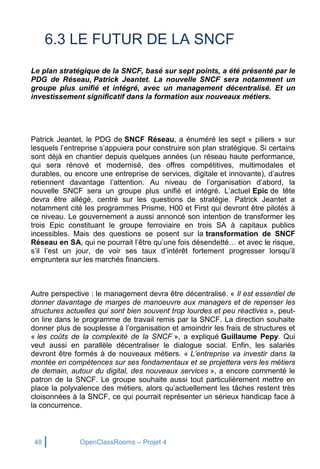 48 OpenClassRooms – Projet 4
6.3 LE FUTUR DE LA SNCF
Le plan stratégique de la SNCF, basé sur sept points, a été présenté par le
PDG de Réseau, Patrick Jeantet. La nouvelle SNCF sera notamment un
groupe plus unifié et intégré, avec un management décentralisé. Et un
investissement significatif dans la formation aux nouveaux métiers.
Patrick Jeantet, le PDG de SNCF Réseau, a énuméré les sept « piliers » sur
lesquels l’entreprise s’appuiera pour construire son plan stratégique. Si certains
sont déjà en chantier depuis quelques années (un réseau haute performance,
qui sera rénové et modernisé, des offres compétitives, multimodales et
durables, ou encore une entreprise de services, digitale et innovante), d’autres
retiennent davantage l’attention. Au niveau de l’organisation d’abord, la
nouvelle SNCF sera un groupe plus unifié et intégré. L’actuel Epic de tête
devra être allégé, centré sur les questions de stratégie. Patrick Jeantet a
notamment cité les programmes Prisme, H00 et First qui devront être pilotés à
ce niveau. Le gouvernement a aussi annoncé son intention de transformer les
trois Epic constituant le groupe ferroviaire en trois SA à capitaux publics
incessibles. Mais des questions se posent sur la transformation de SNCF
Réseau en SA, qui ne pourrait l’être qu’une fois désendetté… et avec le risque,
s’il l’est un jour, de voir ses taux d’intérêt fortement progresser lorsqu’il
empruntera sur les marchés financiers.
Autre perspective : le management devra être décentralisé. « Il est essentiel de
donner davantage de marges de manoeuvre aux managers et de repenser les
structures actuelles qui sont bien souvent trop lourdes et peu réactives », peut-
on lire dans le programme de travail remis par la SNCF. La direction souhaite
donner plus de souplesse à l’organisation et amoindrir les frais de structures et
« les coûts de la complexité de la SNCF », a expliqué Guillaume Pepy. Qui
veut aussi en parallèle décentraliser le dialogue social. Enfin, les salariés
devront être formés à de nouveaux métiers. « L’entreprise va investir dans la
montée en compétences sur ses fondamentaux et se projettera vers les métiers
de demain, autour du digital, des nouveaux services », a encore commenté le
patron de la SNCF. Le groupe souhaite aussi tout particulièrement mettre en
place la polyvalence des métiers, alors qu’actuellement les tâches restent très
cloisonnées à la SNCF, ce qui pourrait représenter un sérieux handicap face à
la concurrence.
 