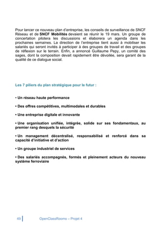 49 OpenClassRooms – Projet 4
Pour lancer ce nouveau plan d’entreprise, les conseils de surveillance de SNCF
Réseau et de SNCF Mobilités devaient se réunir le 19 mars. Un groupe de
concertation pilotera les discussions et élaborera un agenda dans les
prochaines semaines. La direction de l’entreprise tient aussi à mobiliser les
salariés qui seront invités à participer à des groupes de travail et des groupes
de réflexion sur le terrain. Enfin, a annoncé Guillaume Pepy, un comité des
sages, dont la composition devait rapidement être dévoilée, sera garant de la
qualité de ce dialogue social.
Les 7 piliers du plan stratégique pour le futur :
• Un réseau haute performance
• Des offres compétitives, multimodales et durables
• Une entreprise digitale et innovante
• Une organisation unifiée, intégrée, solide sur ses fondamentaux, au
premier rang desquels la sécurité
• Un management décentralisé, responsabilisé et renforcé dans sa
capacité d’initiative et d’action
• Un groupe industriel de services
• Des salariés accompagnés, formés et pleinement acteurs du nouveau
système ferroviaire
 