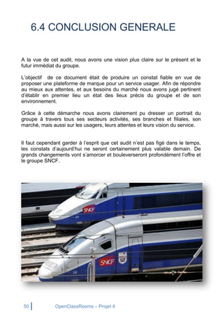 50 OpenClassRooms – Projet 4
6.4 CONCLUSION GENERALE
A la vue de cet audit, nous avons une vision plus claire sur le présent et le
futur immédiat du groupe.
L’objectif de ce document était de produire un constat fiable en vue de
proposer une plateforme de marque pour un service usager. Afin de répondre
au mieux aux attentes, et aux besoins du marché nous avons jugé pertinent
d’établir en premier lieu un état des lieux précis du groupe et de son
environnement.
Grâce à cette démarche nous avons clairement pu dresser un portrait du
groupe à travers tous ses secteurs activités, ses branches et filiales, son
marché, mais aussi sur les usagers, leurs attentes et leurs vision du service.
Il faut cependant garder à l’esprit que cet audit n’est pas figé dans le temps,
les constats d’aujourd’hui ne seront certainement plus valable demain. De
grands changements vont s’amorcer et bouleverseront profondément l’offre et
le groupe SNCF.
 