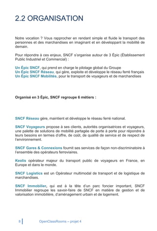 8 OpenClassRooms – projet 4
2.2 ORGANISATION
Notre vocation ? Vous rapprocher en rendant simple et fluide le transport des
personnes et des marchandises en imaginant et en développant la mobilité de
demain.
Pour répondre à ces enjeux, SNCF s’organise autour de 3 Épic (Établissement
Public Industriel et Commercial) :
Un Épic SNCF, qui prend en charge le pilotage global du Groupe
Un Épic SNCF Réseau, qui gère, exploite et développe le réseau ferré français
Un Épic SNCF Mobilités, pour le transport de voyageurs et de marchandises
Organisé en 3 Épic, SNCF regroupe 6 métiers :
SNCF Réseau gère, maintient et développe le réseau ferré national.
SNCF Voyageurs propose à ses clients, autorités organisatrices et voyageurs,
une palette de solutions de mobilité partagée de porte à porte pour répondre à
leurs besoins en termes d’offre, de coût, de qualité de service et de respect de
l’environnement.
SNCF Gares & Connexions fournit ses services de façon non-discriminatoire à
l’ensemble des opérateurs ferroviaires.
Keolis opérateur majeur du transport public de voyageurs en France, en
Europe et dans le monde.
SNCF Logistics est un Opérateur multimodal de transport et de logistique de
marchandises.
SNCF Immobilier, qui est à la tête d’un parc foncier important, SNCF
Immobilier regroupe les savoir-faire de SNCF en matière de gestion et de
valorisation immobilière, d’aménagement urbain et de logement.
 