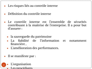 11
● Les risques liés au contrôle interne
● Dé nition du contrôle interne
● Le contrôle interne est l’ensemble de sécurités
contribuant à la maîtrise de l’entreprise. Il a pour but
d’assurer :
● la sauvegarde du patrimoine
● La abilité de l’information et notamment
nancière ,
● L’amélioration des performances.
● Il se manifeste par :
● L’organisation
 