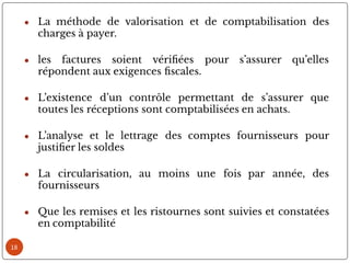 ● La méthode de valorisation et de comptabilisation des
charges à payer.
● les factures soient véri ées pour s’assurer qu’elles
répondent aux exigences scales.
● L’existence d’un contrôle permettant de s’assurer que
toutes les réceptions sont comptabilisées en achats.
● L’analyse et le lettrage des comptes fournisseurs pour
justi er les soldes
● La circularisation, au moins une fois par année, des
fournisseurs
● Que les remises et les ristournes sont suivies et constatées
en comptabilité
18
 