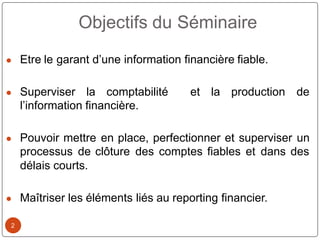 2
● Etre le garant d’une information financière fiable.
● Superviser la comptabilité et la production de
l’information financière.
● Pouvoir mettre en place, perfectionner et superviser un
processus de clôture des comptes fiables et dans des
délais courts.
● Maîtriser les éléments liés au reporting financier.
Objectifs du Séminaire
 