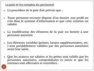 La paie et les comptes du personnel
● La procédure de la paie doit prévoir que :
● Toute personne recrutée dispose d’un dossier ,son pro l est
crée dans le système d’information et que cette création est
validée
● La modi cation des éléments de la paie est limitée à une
personne autorisée
● Les éléments variables (primes, heures supplémentaires, etc.
) sont préalablement validées par des personnes autorisées
avant leur saisie.
● Que les avances sur salaires et les prêtes sont validés par les
personnes autorisées, comptabilisées et suivis et que les
retenues sont e ectuées et contrôlées.
20
 