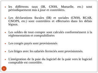 ● les di érents taux (IR, CNSS, Mutuelle, etc.) sont
périodiquement mis à jour et contrôlées.
● Les déclarations scales (IR) et sociales (CNSS, RCAR,
CNOPS, etc.) sont contrôlées et e ectuées dans les délais
légaux.
● Les soldes de tout compte sont calculés conformément à la
réglementation et comptabilisées
● Les congés payés sont provisionnés
● Les litiges avec les salariés licenciés sont provisionnés.
● L’intégration de la paie du logiciel de la paie vers le logiciel
comptable est contrôlée.
21
 