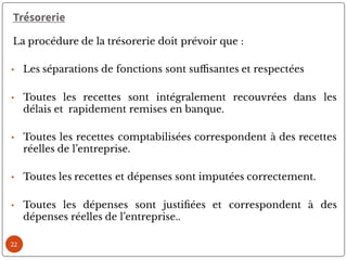 22
Trésorerie
La procédure de la trésorerie doit prévoir que :
• Les séparations de fonctions sont su santes et respectées
• Toutes les recettes sont intégralement recouvrées dans les
délais et rapidement remises en banque.
• Toutes les recettes comptabilisées correspondent à des recettes
réelles de l’entreprise.
• Toutes les recettes et dépenses sont imputées correctement.
• Toutes les dépenses sont justi ées et correspondent à des
dépenses réelles de l’entreprise..
 