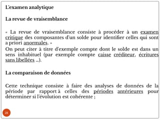 28
L'examen analytique
La revue de vraisemblance
« La revue de vraisemblance consiste à procéder à un examen
critique des composantes d'un solde pour identi er celles qui sont
a priori anormales. »
On peut citer à titre d'exemple compte dont le solde est dans un
sens inhabituel (par exemple compte caisse créditeur, écritures
sans libellées …).
La comparaison de données
Cette technique consiste à faire des analyses de données de la
période par rapport à celles des périodes antérieures pour
déterminer si l'évolution est cohérente ;
 