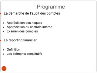 3
● La démarche de l’audit des comptes
● Appréciation des risques
● Appréciation du contrôle interne
● Examen des comptes
● Le reporting financier
● Définition
● Les éléments constitutifs
Programme
 
