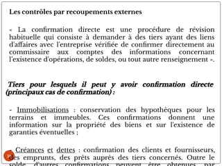 30
Les contrôles par recoupements externes
« La con rmation directe est une procédure de révision
habituelle qui consiste à demander à des tiers ayant des liens
d'a aires avec l'entreprise véri ée de con rmer directement au
commissaire aux comptes des informations concernant
l’existence d'opérations, de soldes, ou tout autre renseignement ».
Tiers pour lesquels il peut y avoir con rmation directe
(principaux cas de con rmation) :
- Immobilisations : conservation des hypothèques pour les
terrains et immeubles. Ces con rmations donnent une
information sur la propriété des biens et sur l'existence de
garanties éventuelles ;
- Créances et dettes : con rmation des clients et fournisseurs,
des emprunts, des prêts auprès des tiers concernés. Outre le
 