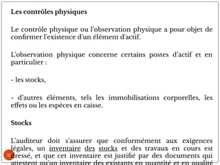 32
Les contrôles physiques
Le contrôle physique ou l’observation physique a pour objet de
con rmer l'existence d'un élément d'actif.
L’observation physique concerne certains postes d’actif et en
particulier :
- les stocks,
- d’autres éléments, tels les immobilisations corporelles, les
e ets ou les espèces en caisse.
Stocks
L’auditeur doit s’assurer que conformément aux exigences
légales, un inventaire des stocks et des travaux en cours est
dressé, et que cet inventaire est justi é par des documents qui
 
