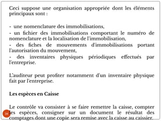 34
Ceci suppose une organisation appropriée dont les éléments
principaux sont :
- une nomenclature des immobilisations,
- un chier des immobilisations comportant le numéro de
nomenclature et la localisation de l'immobilisation,
- des ches de mouvements d'immobilisations portant
l'autorisation du mouvement,
- des inventaires physiques périodiques e ectués par
l'entreprise.
L’auditeur peut pro ter notamment d'un inventaire physique
fait par l'entreprise.
Les espèces en Caisse
Le contrôle va consister à se faire remettre la caisse, compter
les espèces, consigner sur un document le résultat des
comptages dont une copie sera remise avec la caisse au caissier.
 