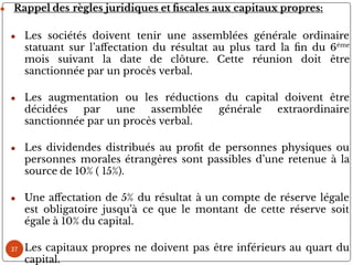 ● Rappel des règles juridiques et scales aux capitaux propres:
● Les sociétés doivent tenir une assemblées générale ordinaire
statuant sur l’a ectation du résultat au plus tard la n du 6ème
mois suivant la date de clôture. Cette réunion doit être
sanctionnée par un procès verbal.
● Les augmentation ou les réductions du capital doivent être
décidées par une assemblée générale extraordinaire
sanctionnée par un procès verbal.
● Les dividendes distribués au pro t de personnes physiques ou
personnes morales étrangères sont passibles d’une retenue à la
source de 10% ( 15%).
● Une a ectation de 5% du résultat à un compte de réserve légale
est obligatoire jusqu’à ce que le montant de cette réserve soit
égale à 10% du capital.
● Les capitaux propres ne doivent pas être inférieurs au quart du
capital.
37
 