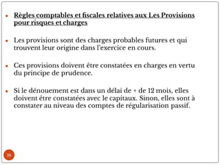 ● Règles comptables et scales relatives aux Les Provisions
pour risques et charges
● Les provisions sont des charges probables futures et qui
trouvent leur origine dans l’exercice en cours.
● Ces provisions doivent être constatées en charges en vertu
du principe de prudence.
● Si le dénouement est dans un délai de + de 12 mois, elles
doivent être constatées avec le capitaux. Sinon, elles sont à
constater au niveau des comptes de régularisation passif.
38
 