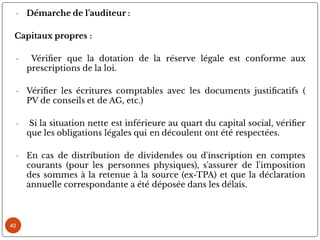 40
• Démarche de l’auditeur :
Capitaux propres :
• Véri er que la dotation de la réserve légale est conforme aux
prescriptions de la loi.
• Véri er les écritures comptables avec les documents justi catifs (
PV de conseils et de AG, etc.)
• Si la situation nette est inférieure au quart du capital social, véri er
que les obligations légales qui en découlent ont été respectées.
• En cas de distribution de dividendes ou d'inscription en comptes
courants (pour les personnes physiques), s'assurer de l'imposition
des sommes à la retenue à la source (ex-TPA) et que la déclaration
annuelle correspondante a été déposée dans les délais.
 