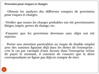 41
Provision pour risques et charges
• Obtenir les analyses des di érents comptes de provisions
pour risques et charges;
• Véri er que toutes les charges probables ont été provisionnées
(litiges, impôt, pertes de change, etc.
• S’assurer que les provisions devenues sans objet ont été
reprises.
• Porter une attention particulière au risque de double emploi
avec des sommes gurant déjà dans les dettes de l'entreprise :
c'est le cas par exemple d'une facture dont l'entreprise refuse
de payer le montant, il convient de s'assurer que la dette
correspondante ne gure pas déjà en compte de tiers.
 