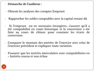 43
• Démarche de l’auditeur :
• Obtenir les analyses des comptes Emprunt
• Rapprocher les soldes comptables avec la capital restant dû
• Si l’emprunt est en monnaies étrangères, s’assurer qu’il a
été comptabilisé en cours historique et la conversion a été
faite au cours de clôture pour constater les écarts de
conversion
• Comparer le montant des intérêts de l’exercice avec celui de
l’exercice précédent et expliquer toute variation.
• S’assurer que les intérêts intercalaires sont comptabilisées en
« Intérêts courus et non échus
 