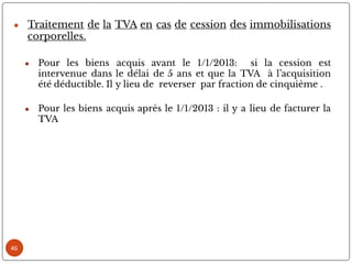 ● Traitement de la TVA en cas de cession des immobilisations
corporelles.
● Pour les biens acquis avant le 1/1/2013: si la cession est
intervenue dans le délai de 5 ans et que la TVA à l’acquisition
été déductible. Il y lieu de reverser par fraction de cinquième .
● Pour les biens acquis après le 1/1/2013 : il y a lieu de facturer la
TVA
46
 