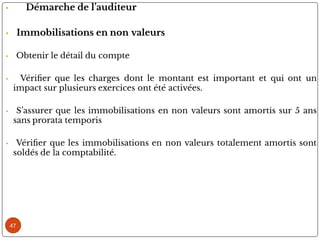 47
• Démarche de l’auditeur
• Immobilisations en non valeurs
• Obtenir le détail du compte
• Véri er que les charges dont le montant est important et qui ont un
impact sur plusieurs exercices ont été activées.
• S’assurer que les immobilisations en non valeurs sont amortis sur 5 ans
sans prorata temporis
• Véri er que les immobilisations en non valeurs totalement amortis sont
soldés de la comptabilité.
 