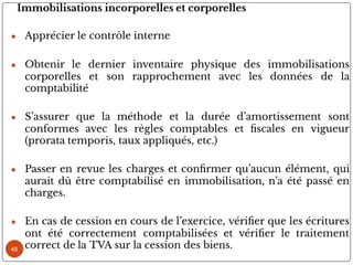 Immobilisations incorporelles et corporelles
● Apprécier le contrôle interne
● Obtenir le dernier inventaire physique des immobilisations
corporelles et son rapprochement avec les données de la
comptabilité
● S’assurer que la méthode et la durée d’amortissement sont
conformes avec les règles comptables et scales en vigueur
(prorata temporis, taux appliqués, etc.)
● Passer en revue les charges et con rmer qu’aucun élément, qui
aurait dû être comptabilisé en immobilisation, n’a été passé en
charges.
● En cas de cession en cours de l’exercice, véri er que les écritures
ont été correctement comptabilisées et véri er le traitement
correct de la TVA sur la cession des biens.
48
 