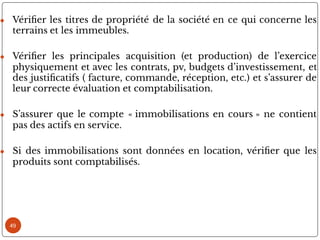 ● Véri er les titres de propriété de la société en ce qui concerne les
terrains et les immeubles.
● Véri er les principales acquisition (et production) de l’exercice
physiquement et avec les contrats, pv, budgets d’investissement, et
des justi catifs ( facture, commande, réception, etc.) et s’assurer de
leur correcte évaluation et comptabilisation.
● S’assurer que le compte « immobilisations en cours » ne contient
pas des actifs en service.
● Si des immobilisations sont données en location, véri er que les
produits sont comptabilisés.
49
 