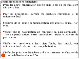 Les immobilisations nancières
● Procéder à une con rmation directe dans le cas où les titres sont
dématérialisés.
● Pour les acquisitions, véri er les écritures comptables et le
traitement scal
● S’assurer de la bonne comptabilisation des intérêts courus non
échus
● Véri er que la classi cation est conforme au plan comptable (
Titre de participation, Titres immobilisés, Titres et valeurs de
placement)
● Véri er les provisions ( leur bien fondé, leur calcul, leur
traitement scal et la correcte comptabilisation)
● Véri er les prêts avec les tableaux d’amortissement et s’assurer de
la comptabilisation des intérêts
50
 