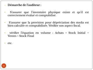 53
• Démarche de l’auditeur :
• S’assurer que l’inventaire physique existe et qu’il est
correctement évalué et comptabilisé.
• S’assurer que la provision pour dépréciation des stocks est
bien calculée et comptabilisée. Véri er son aspect scal.
• véri er l’équation en volume : Achats + Stock Initial =
Ventes + Stock Final
• etc.
 