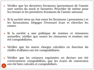 ● Véri er que les dernières livraisons (prestations) de l’année
sont sorties du stock et facturées. Procéder de même pour
les retours et les premières livraisons de l’année suivante.
● Si la société tient un état entre les livraisons ( prestations ) et
les facturations. Dégager l’éventuel écart et chercher les
causes.
● Si la société a une politique de remises et ristournes
annuelles, véri er que toutes les ristournes et remises ont
été comptabilisées.
● Véri er que les autres charges calculées en fonction du
chi re d’a aires ont été comptabilisées.
● Véri er que les créances exprimées en devises ont été
correctement comptabilisés, que les écarts de conversion
ont été bien calculés et comptabilisés.
56
 