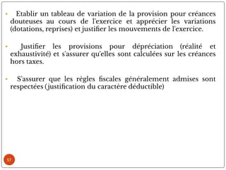 57
• Etablir un tableau de variation de la provision pour créances
douteuses au cours de l'exercice et apprécier les variations
(dotations, reprises) et justi er les mouvements de l'exercice.
• Justi er les provisions pour dépréciation (réalité et
exhaustivité) et s'assurer qu'elles sont calculées sur les créances
hors taxes.
• S'assurer que les règles scales généralement admises sont
respectées ( justi cation du caractère déductible)
 