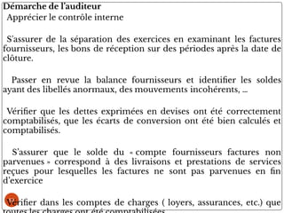 59
Démarche de l’auditeur
Apprécier le contrôle interne
S'assurer de la séparation des exercices en examinant les factures
fournisseurs, les bons de réception sur des périodes après la date de
clôture.
Passer en revue la balance fournisseurs et identi er les soldes
ayant des libellés anormaux, des mouvements incohérents, …
Véri er que les dettes exprimées en devises ont été correctement
comptabilisés, que les écarts de conversion ont été bien calculés et
comptabilisés.
S’assurer que le solde du « compte fournisseurs factures non
parvenues » correspond à des livraisons et prestations de services
reçues pour lesquelles les factures ne sont pas parvenues en n
d’exercice
Véri er dans les comptes de charges ( loyers, assurances, etc.) que
 