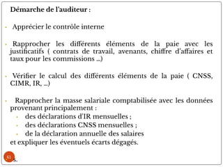 61
Démarche de l’auditeur :
• Apprécier le contrôle interne
• Rapprocher les di érents éléments de la paie avec les
justi catifs ( contrats de travail, avenants, chi re d’a aires et
taux pour les commissions …)
• Véri er le calcul des di érents éléments de la paie ( CNSS,
CIMR, IR, …)
• Rapprocher la masse salariale comptabilisée avec les données
provenant principalement :
• des déclarations d'IR mensuelles ;
• des déclarations CNSS mensuelles ;
• de la déclaration annuelle des salaires
et expliquer les éventuels écarts dégagés.
• s.
 