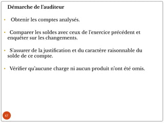 67
Démarche de l’auditeur
• Obtenir les comptes analysés.
• Comparer les soldes avec ceux de l'exercice précédent et
enquêter sur les changements.
• S'assurer de la justi cation et du caractère raisonnable du
solde de ce compte.
• Véri er qu’aucune charge ni aucun produit n’ont été omis.
 