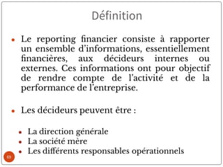 69
● Le reporting nancier consiste à rapporter
un ensemble d’informations, essentiellement
nancières, aux décideurs internes ou
externes. Ces informations ont pour objectif
de rendre compte de l’activité et de la
performance de l’entreprise.
● Les décideurs peuvent être :
● La direction générale
● La société mère
● Les di érents responsables opérationnels
Définition
 