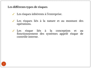 7
Les di érents types de risques
✓ Les risques inhérents à l’entreprise.
✓ Les risques liés à la nature et au montant des
opérations.
✓ Les risque liés à la conception et au
fonctionnement des systèmes appelé risque de
contrôle interne.
 