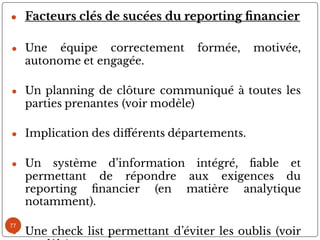 77
● Facteurs clés de sucées du reporting nancier
● Une équipe correctement formée, motivée,
autonome et engagée.
● Un planning de clôture communiqué à toutes les
parties prenantes (voir modèle)
● Implication des di érents départements.
● Un système d’information intégré, able et
permettant de répondre aux exigences du
reporting nancier (en matière analytique
notamment).
● Une check list permettant d’éviter les oublis (voir
 