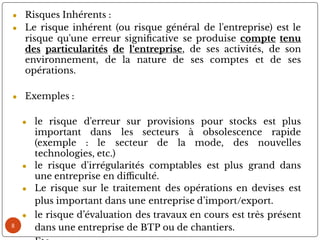 8
● Risques Inhérents :
● Le risque inhérent (ou risque général de l'entreprise) est le
risque qu'une erreur signi cative se produise compte tenu
des particularités de l‘entreprise, de ses activités, de son
environnement, de la nature de ses comptes et de ses
opérations.
● Exemples :
● le risque d'erreur sur provisions pour stocks est plus
important dans les secteurs à obsolescence rapide
(exemple : le secteur de la mode, des nouvelles
technologies, etc.)
● le risque d'irrégularités comptables est plus grand dans
une entreprise en di culté.
● Le risque sur le traitement des opérations en devises est
plus important dans une entreprise d’import/export.
● le risque d’évaluation des travaux en cours est très présent
dans une entreprise de BTP ou de chantiers.
 